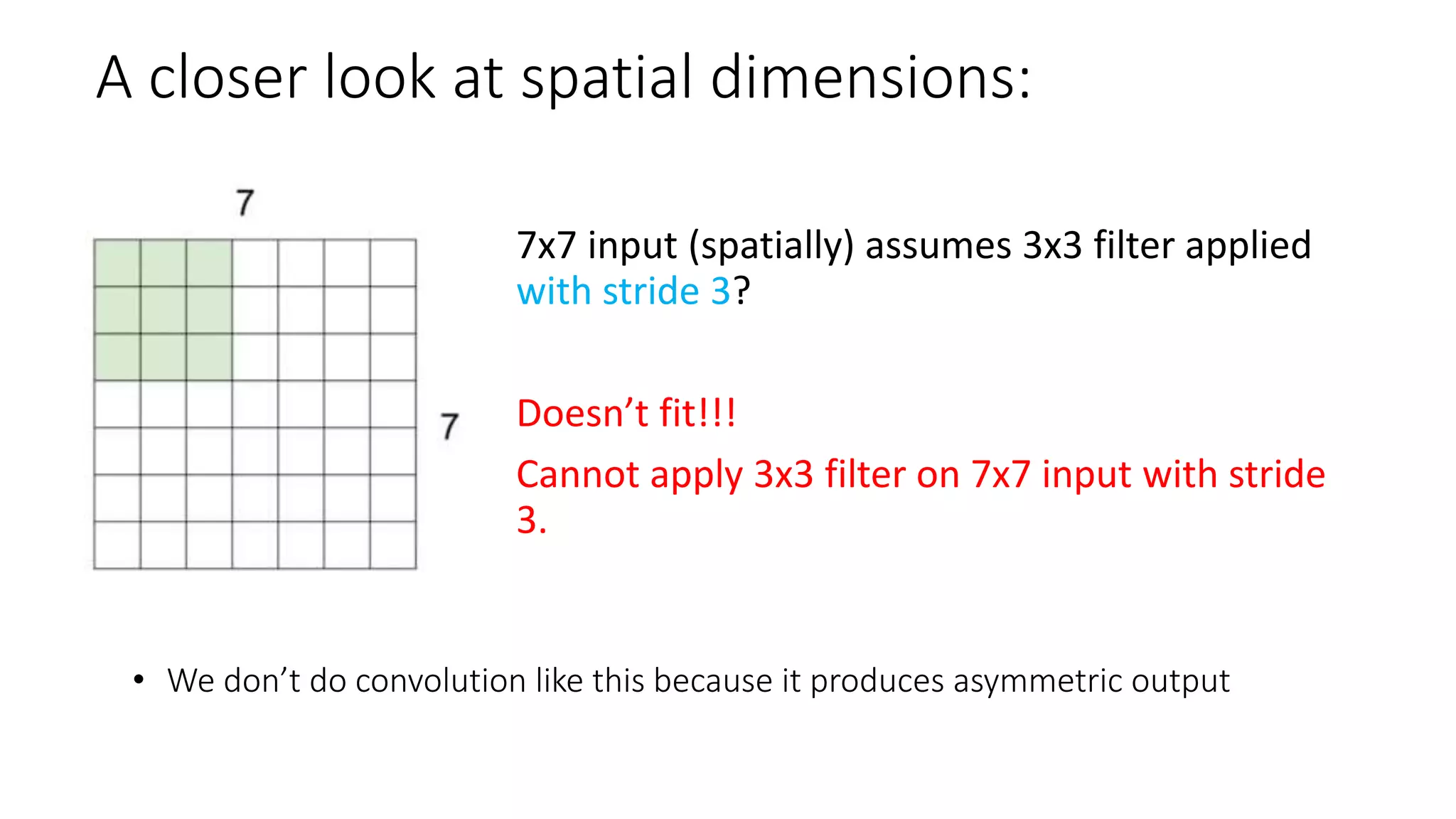 A closer look at spatial dimensions:
• We don’t do convolution like this because it produces asymmetric output
7x7 input (spatially) assumes 3x3 filter applied
with stride 3?
Doesn’t fit!!!
Cannot apply 3x3 filter on 7x7 input with stride
3.
 