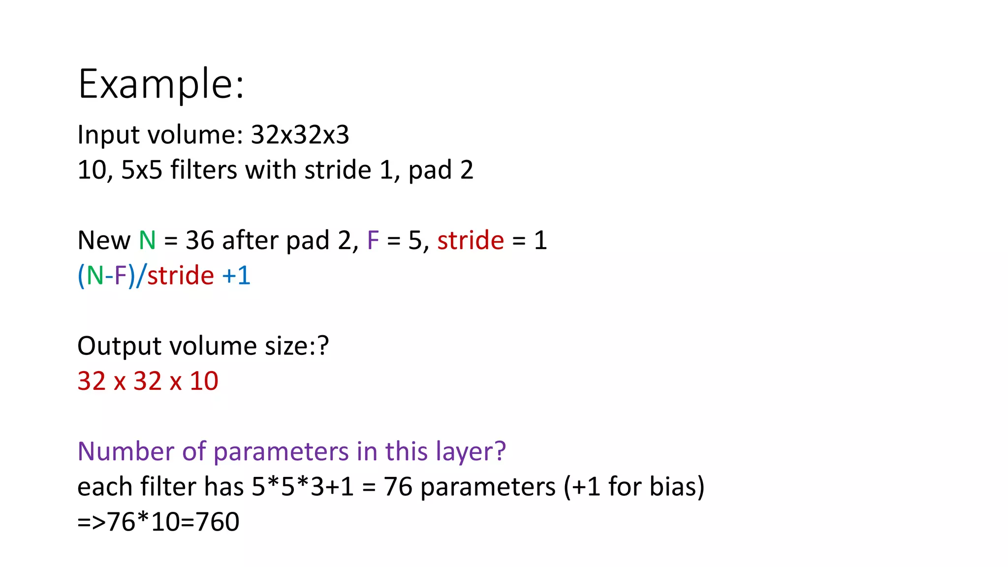 Example:
Input volume: 32x32x3
10, 5x5 filters with stride 1, pad 2
New N = 36 after pad 2, F = 5, stride = 1
(N-F)/stride +1
Output volume size:?
32 x 32 x 10
Number of parameters in this layer?
each filter has 5*5*3+1 = 76 parameters (+1 for bias)
=>76*10=760
 