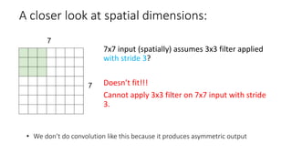 A closer look at spatial dimensions:
• We don’t do convolution like this because it produces asymmetric output
7x7 input (spatially) assumes 3x3 filter applied
with stride 3?
Doesn’t fit!!!
Cannot apply 3x3 filter on 7x7 input with stride
3.
 