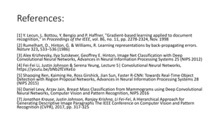 References:
[1] Y. Lecun, L. Bottou, Y. Bengio and P. Haffner, "Gradient-based learning applied to document
recognition," in Proceedings of the IEEE, vol. 86, no. 11, pp. 2278-2324, Nov. 1998
[2] Rumelhart, D., Hinton, G. & Williams, R. Learning representations by back-propagating errors.
Nature 323, 533–536 (1986)
[3] Alex Krizhevsky, Ilya Sutskever, Geoffrey E. Hinton, Image Net Classification with Deep
Convolutional Neural Networks, Advances in Neural Information Processing Systems 25 (NIPS 2012)
[4] Fei-Fei Li, Justin Johnson & Serena Yeung, Lecture 5| Convolutional Neural Networks,
https://youtu.be/bNb2fEVKeEo
[5] Shaoqing Ren, Kaiming He, Ross Girshick, Jian Sun, Faster R-CNN: Towards Real-Time Object
Detection with Region Proposal Networks, Advances in Neural Information Processing Systems 28
(NIPS 2015)
[6] Daniel Levy, Arzav Jain, Breast Mass Classification from Mammograms using Deep Convolutional
Neural Networks, Computer Vision and Pattern Recognition, NIPS 2016
[7] Jonathan Krause, Justin Johnson, Ranjay Krishna, Li Fei-Fei, A Hierarchical Approach for
Generating Descriptive Image Paragraphs The IEEE Conference on Computer Vision and Pattern
Recognition (CVPR), 2017, pp. 317-325
 