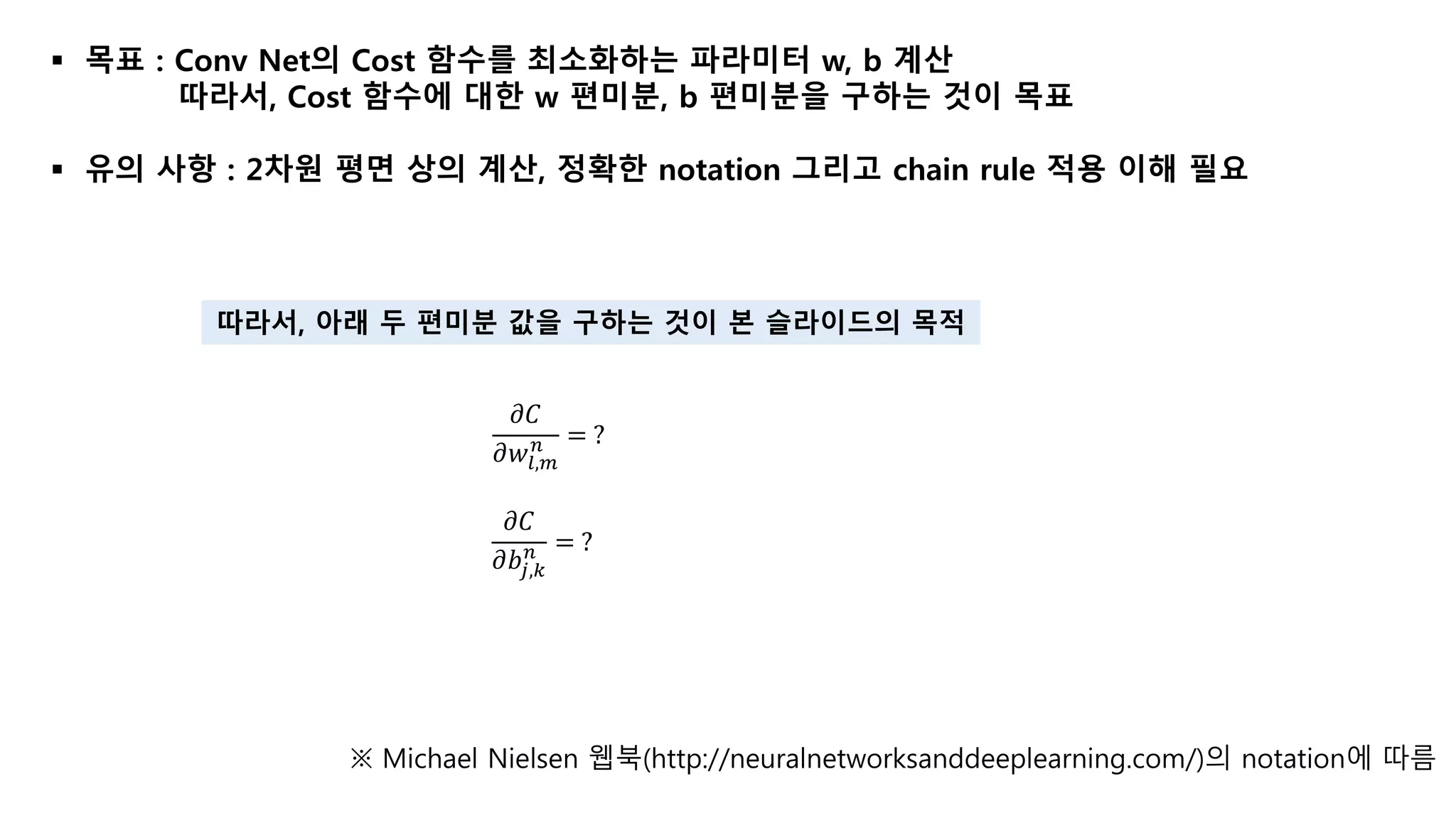  목표 : Conv Net의 Cost 함수를 최소화하는 파라미터 w, b 계산
따라서, Cost 함수에 대한 w 편미분, b 편미분을 구하는 것이 목표
 유의 사항 : 2차원 평면 상의 계산, 정확한 notation 그리고 chain rule 적용 이해 필요
※ Michael Nielsen 웹북(http://neuralnetworksanddeeplearning.com/)의 notation에 따름
𝜕𝐶
𝜕𝑤𝑙,𝑚
𝑛 = ?
𝜕𝐶
𝜕𝑏𝑗,𝑘
𝑛 = ?
따라서, 아래 두 편미분 값을 구하는 것이 본 슬라이드의 목적
 