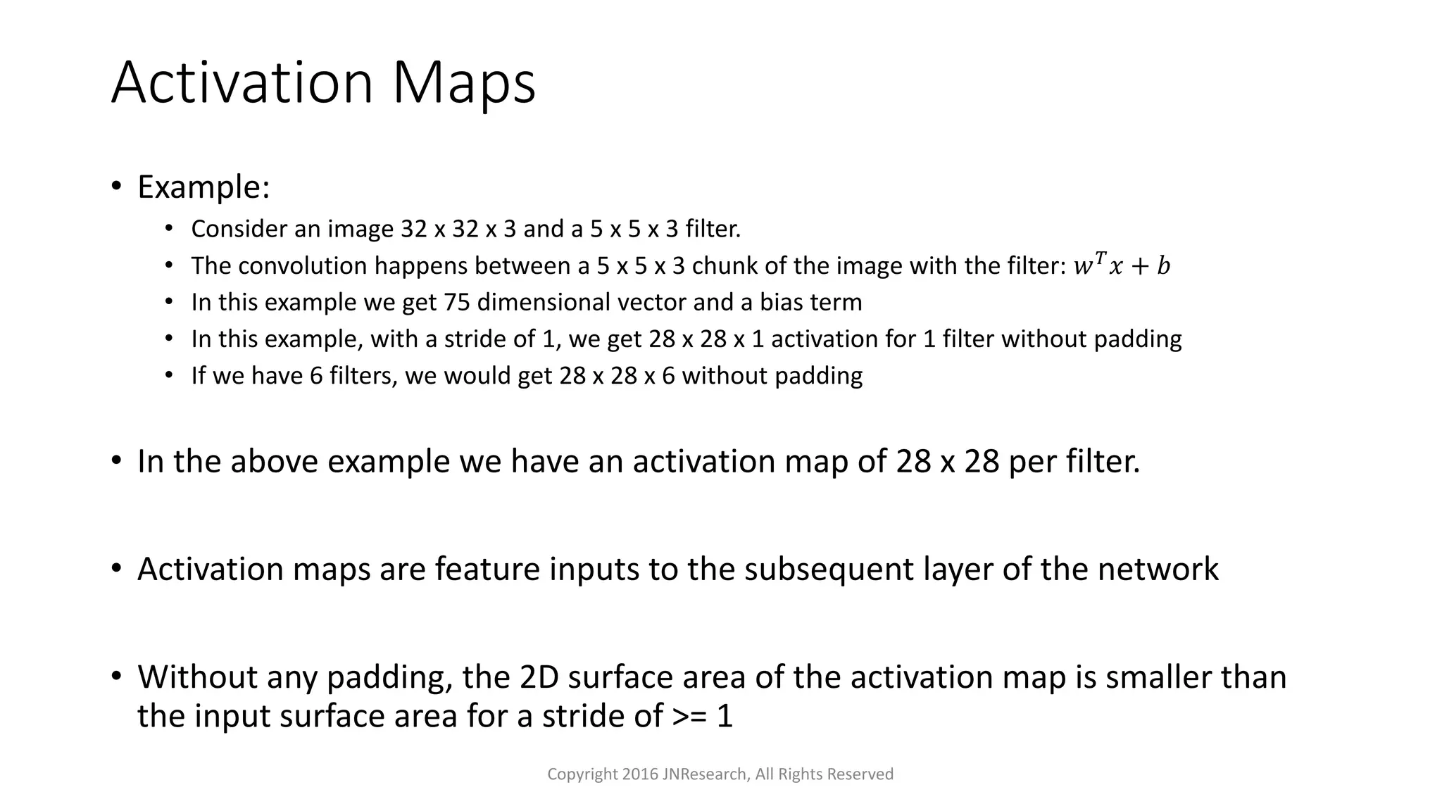 Activation Maps
• Example:
• Consider an image 32 x 32 x 3 and a 5 x 5 x 3 filter.
• The convolution happens between a 5 x 5 x 3 chunk of the image with the filter: 𝑤 𝑇 𝑥 + 𝑏
• In this example we get 75 dimensional vector and a bias term
• In this example, with a stride of 1, we get 28 x 28 x 1 activation for 1 filter without padding
• If we have 6 filters, we would get 28 x 28 x 6 without padding
• In the above example we have an activation map of 28 x 28 per filter.
• Activation maps are feature inputs to the subsequent layer of the network
• Without any padding, the 2D surface area of the activation map is smaller than
the input surface area for a stride of >= 1
Copyright 2016 JNResearch, All Rights Reserved
 