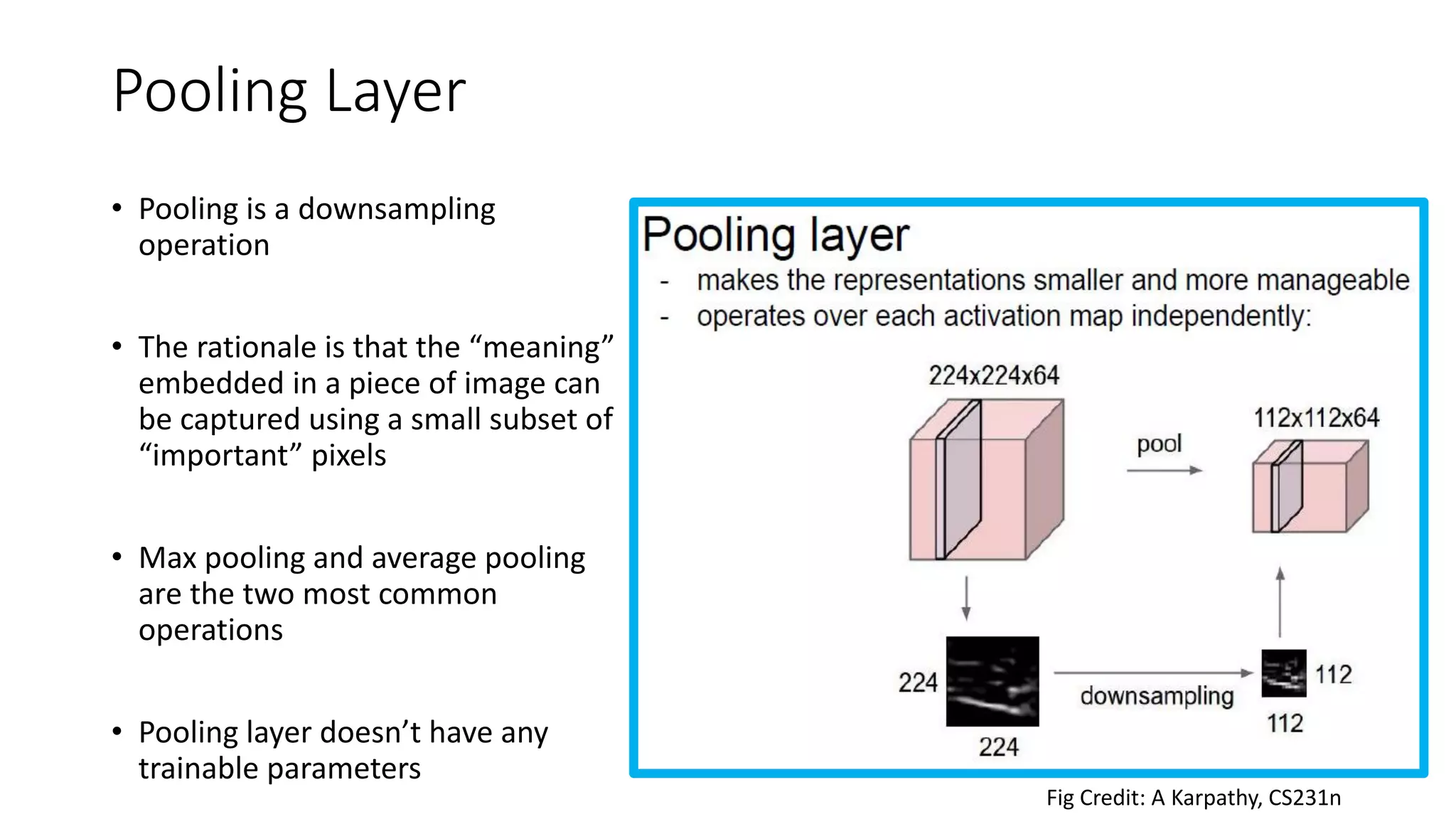 Pooling Layer
• Pooling is a downsampling
operation
• The rationale is that the “meaning”
embedded in a piece of image can
be captured using a small subset of
“important” pixels
• Max pooling and average pooling
are the two most common
operations
• Pooling layer doesn’t have any
trainable parameters
Fig Credit: A Karpathy, CS231n
 