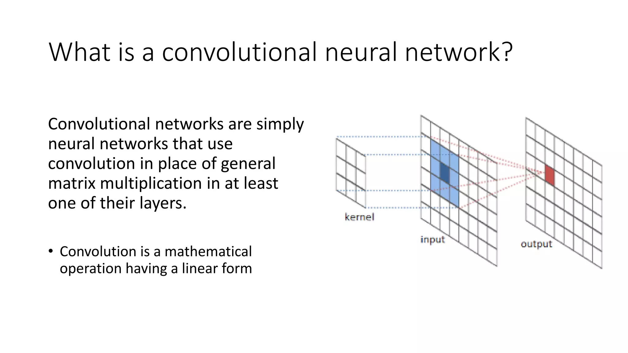 What is a convolutional neural network?
Convolutional networks are simply
neural networks that use
convolution in place of general
matrix multiplication in at least
one of their layers.
• Convolution is a mathematical
operation having a linear form
 