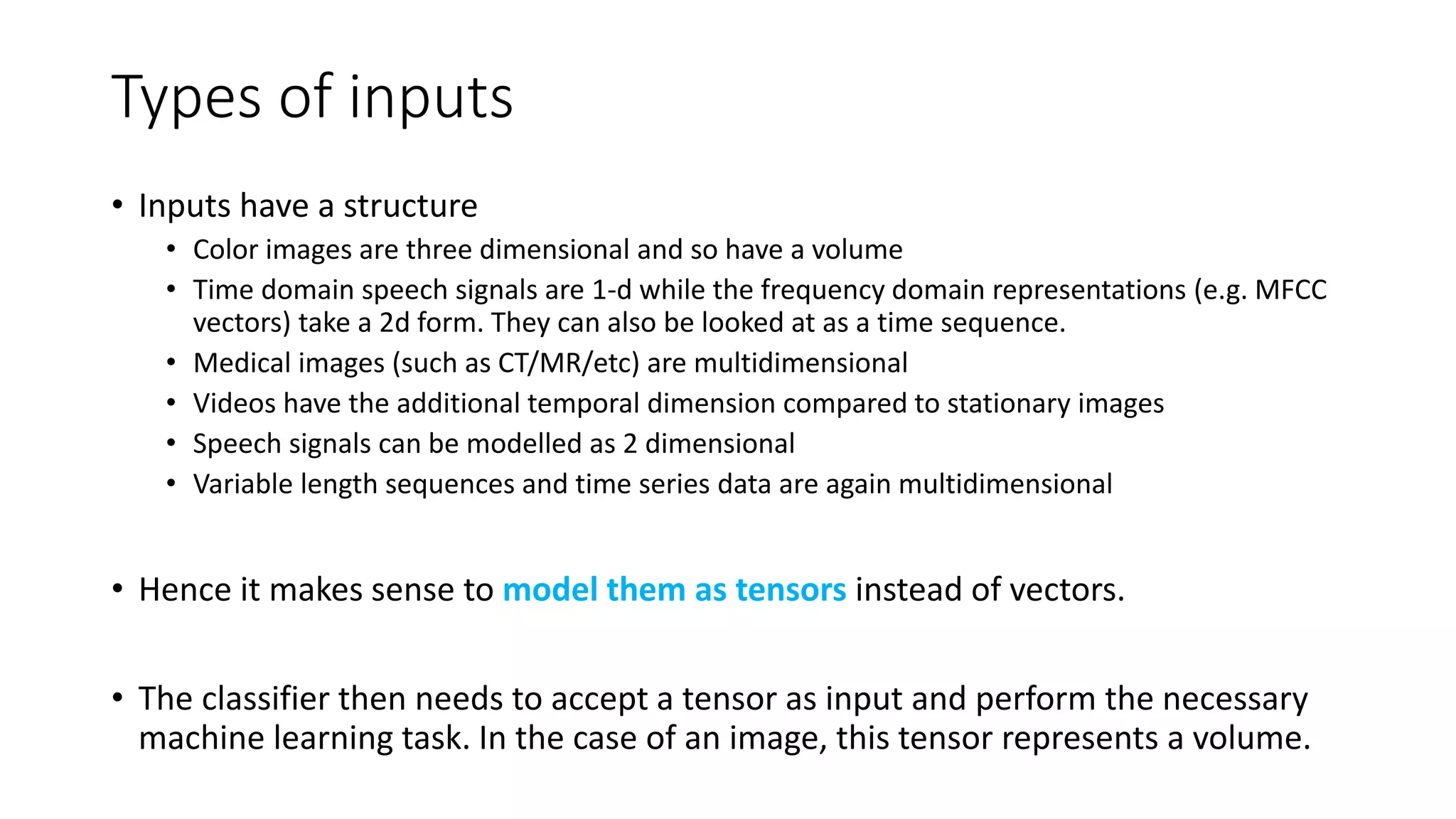 Types of inputs
• Inputs have a structure
• Color images are three dimensional and so have a volume
• Time domain speech signals are 1-d while the frequency domain representations (e.g. MFCC
vectors) take a 2d form. They can also be looked at as a time sequence.
• Medical images (such as CT/MR/etc) are multidimensional
• Videos have the additional temporal dimension compared to stationary images
• Speech signals can be modelled as 2 dimensional
• Variable length sequences and time series data are again multidimensional
• Hence it makes sense to model them as tensors instead of vectors.
• The classifier then needs to accept a tensor as input and perform the necessary
machine learning task. In the case of an image, this tensor represents a volume.
 