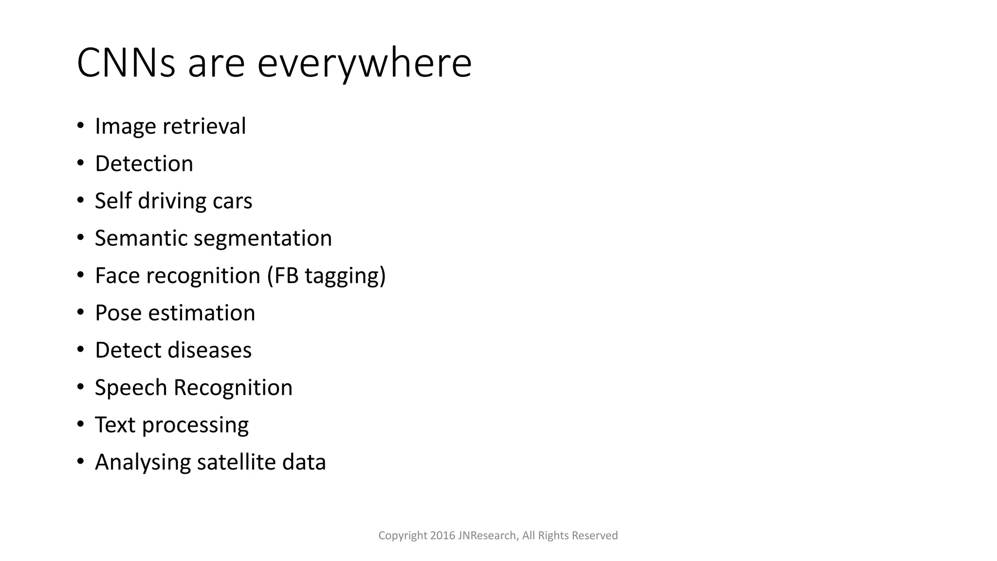 CNNs are everywhere
• Image retrieval
• Detection
• Self driving cars
• Semantic segmentation
• Face recognition (FB tagging)
• Pose estimation
• Detect diseases
• Speech Recognition
• Text processing
• Analysing satellite data
Copyright 2016 JNResearch, All Rights Reserved
 