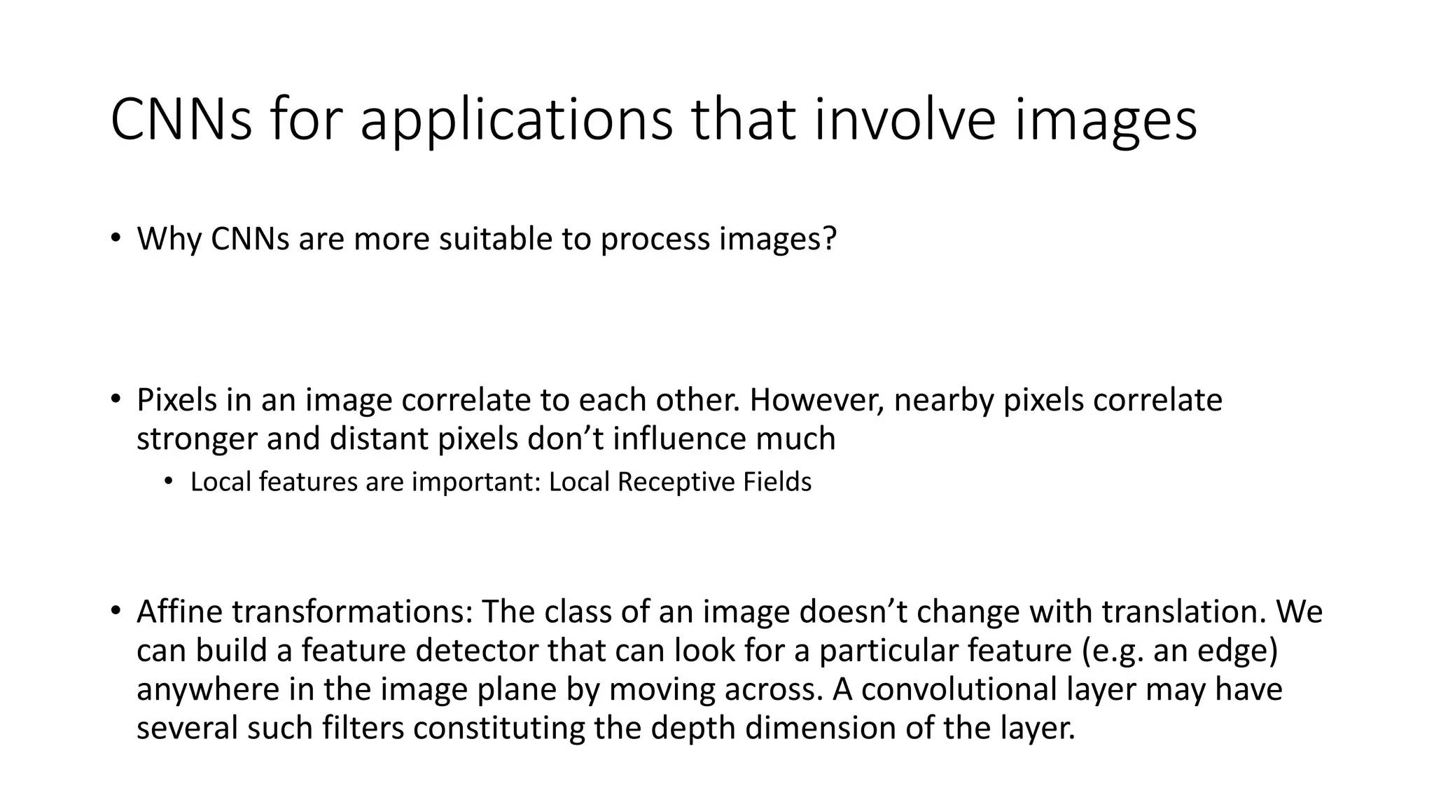 CNNs for applications that involve images
• Why CNNs are more suitable to process images?
• Pixels in an image correlate to each other. However, nearby pixels correlate
stronger and distant pixels don’t influence much
• Local features are important: Local Receptive Fields
• Affine transformations: The class of an image doesn’t change with translation. We
can build a feature detector that can look for a particular feature (e.g. an edge)
anywhere in the image plane by moving across. A convolutional layer may have
several such filters constituting the depth dimension of the layer.
 