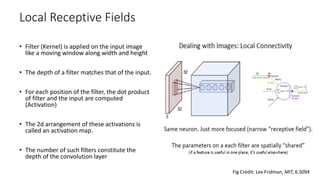 Local Receptive Fields
• Filter (Kernel) is applied on the input image
like a moving window along width and height
• The depth of a filter matches that of the input.
• For each position of the filter, the dot product
of filter and the input are computed
(Activation)
• The 2d arrangement of these activations is
called an activation map.
• The number of such filters constitute the
depth of the convolution layer
Fig Credit: Lex Fridman, MIT, 6.S094
 