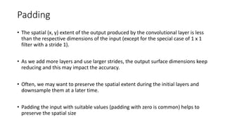 Padding
• The spatial (x, y) extent of the output produced by the convolutional layer is less
than the respective dimensions of the input (except for the special case of 1 x 1
filter with a stride 1).
• As we add more layers and use larger strides, the output surface dimensions keep
reducing and this may impact the accuracy.
• Often, we may want to preserve the spatial extent during the initial layers and
downsample them at a later time.
• Padding the input with suitable values (padding with zero is common) helps to
preserve the spatial size
 