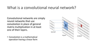 What is a convolutional neural network?
Convolutional networks are simply
neural networks that use
convolution in place of general
matrix multiplication in at least
one of their layers.
• Convolution is a mathematical
operation having a linear form
 