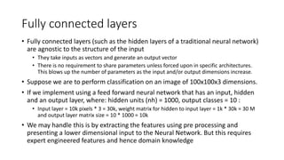 Fully connected layers
• Fully connected layers (such as the hidden layers of a traditional neural network)
are agnostic to the structure of the input
• They take inputs as vectors and generate an output vector
• There is no requirement to share parameters unless forced upon in specific architectures.
This blows up the number of parameters as the input and/or output dimensions increase.
• Suppose we are to perform classification on an image of 100x100x3 dimensions.
• If we implement using a feed forward neural network that has an input, hidden
and an output layer, where: hidden units (nh) = 1000, output classes = 10 :
• Input layer = 10k pixels * 3 = 30k, weight matrix for hidden to input layer = 1k * 30k = 30 M
and output layer matrix size = 10 * 1000 = 10k
• We may handle this is by extracting the features using pre processing and
presenting a lower dimensional input to the Neural Network. But this requires
expert engineered features and hence domain knowledge
 