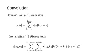 Convolution
𝐶𝑜𝑛𝑣𝑜𝑙𝑢𝑡𝑖𝑜𝑛 𝑖𝑛 1 𝐷𝑖𝑚𝑒𝑛𝑠𝑖𝑜𝑛:
𝑦 𝑛 =
𝑘=−∞
𝑘=∞
𝑥 𝑘 ℎ[𝑛 − 𝑘]
𝐶𝑜𝑛𝑣𝑜𝑙𝑢𝑡𝑖𝑜𝑛 𝑖𝑛 2 𝐷𝑖𝑚𝑒𝑛𝑠𝑖𝑜𝑛𝑠:
𝑦 𝑛1, 𝑛2 =
𝑘1=−∞
𝑘1=−∞
𝑘2=−∞
𝑘2=∞
𝑥 𝑘1, 𝑘2 ℎ[ 𝑛1 − 𝑘1 , 𝑛2 − 𝑘2 ]
 