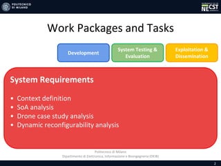 Politecnico di Milano
Dipartimento di Elettronica, Informazione e Bioingegneria (DEIB)
Work Packages and Tasks
2
System Requirements
• Context definition
• SoA analysis
• Drone case study analysis
• Dynamic reconfigurability analysis
Development
System Testing &
Evaluation
Exploitation &
Dissemination
 