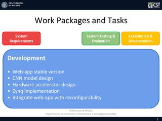 Politecnico di Milano
Dipartimento di Elettronica, Informazione e Bioingegneria (DEIB)
Work Packages and Tasks
2
Development
• Web-app stable version
• CNN model design
• Hardware accelerator design
• Zynq implementation
• Integrate web-app with reconfigurability
System Testing &
Evaluation
Exploitation &
Dissemination
System
Requirements
 
