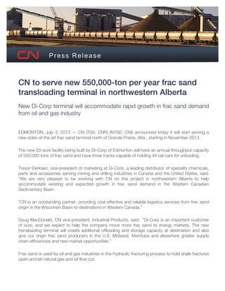 Press Release
CN to serve new 550,000-ton per year frac sand
transloading terminal in northwestern Alberta
New Di-Corp terminal will accommodate rapid growth in frac sand demand
from oil and gas industry
EDMONTON, July 3, 2013 — CN (TSX: CNR) (NYSE: CNI) announced today it will start serving a
new state-of-the art frac sand terminal north of Grande Prairie, Alta., starting in November 2013.
The new 20-acre facility being built by Di-Corp of Edmonton will have an annual throughput capacity
of 550,000 tons of frac sand and have three tracks capable of holding 44 rail cars for unloading.
Trevor Derksen, vice-president of marketing at Di-Corp, a leading distributor of specialty chemicals,
parts and accessories serving mining and drilling industries in Canada and the United States, said:
“We are very pleased to be working with CN on this project in northwestern Alberta to help
accommodate existing and expected growth in frac sand demand in the Western Canadian
Sedimentary Basin.
“CN is an outstanding partner, providing cost-effective and reliable logistics services from frac sand
origin in the Wisconsin Basin to destinations in Western Canada.”
Doug MacDonald, CN vice-president, Industrial Products, said: “Di-Corp is an important customer
of ours, and we expect to help the company move more frac sand to energy markets. The new
transloading terminal will create additional offloading and storage capacity at destination and also
give our origin frac sand producers in the U.S. Midwest, Manitoba and elsewhere greater supply
chain efficiencies and new market opportunities.”
Frac sand is used by oil and gas industries in the hydraulic fracturing process to hold shale fractures
open and let natural gas and oil flow out.
 