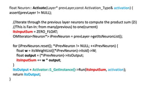 float Neuron:: Activate(Layer* prevLayer,const Activation_Type& activation) {
assert(prevLayer != NULL);
//Iterate through the previous layer neurons to compute the product sum (Zi)
//This is Fan-In: from many(previous) to one(current)
itsInputSum = ZERO_FLOAT;
OMIterator<Neuron*> iPrevNeuron = prevLayer->getItsNeuronList();
for (iPrevNeuron.reset(); *iPrevNeuron != NULL; ++iPrevNeuron) {
float w = itsWeightList[(*iPrevNeuron)->itsId]->W;
float output = (*iPrevNeuron)->itsOutput;
itsInputSum += w * output;
}
itsOutput = Activator::S_GetInstance()->Run(itsInputSum, activation);
return itsOutput;
}
 