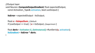 //Output layer
void Neuron::ComputeOutputGradient( float expectedOutput,
const Activation_Type& activation, bool useOutput) {
itsError = expectedOutput - itsOutput;
float x = itsInputSum; //default
if (useOutput == true) { x = itsOutput; //experiment }
float deriv = Activator::S_GetInstance()->RunDeriv(x, activation);
itsGradient = itsError * deriv;
}
 