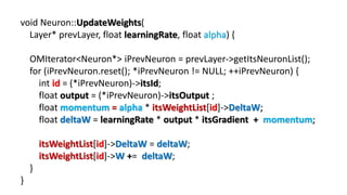 void Neuron::UpdateWeights(
Layer* prevLayer, float learningRate, float alpha) {
OMIterator<Neuron*> iPrevNeuron = prevLayer->getItsNeuronList();
for (iPrevNeuron.reset(); *iPrevNeuron != NULL; ++iPrevNeuron) {
int id = (*iPrevNeuron)->itsId;
float output = (*iPrevNeuron)->itsOutput ;
float momentum = alpha * itsWeightList[id]->DeltaW;
float deltaW = learningRate * output * itsGradient + momentum;
itsWeightList[id]->DeltaW = deltaW;
itsWeightList[id]->W += deltaW;
}
}
 