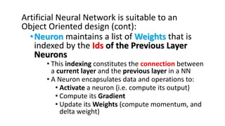 Artificial Neural Network is suitable to an
Object Oriented design (cont):
•Neuron maintains a list of Weights that is
indexed by the Ids of the Previous Layer
Neurons
• This indexing constitutes the connection between
a current layer and the previous layer in a NN
• A Neuron encapsulates data and operations to:
• Activate a neuron (i.e. compute its output)
• Compute its Gradient
• Update its Weights (compute momentum, and
delta weight)
 
