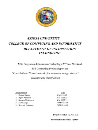 ASSOSA UNIVERSITY
COLLEGE OF COMPUTING AND INFORMATICS
DEPARTMENT OF INFORMATION
TECHNOLOGY
MSc Program in Information Technology 2nd
Year Weekend
Soft Computing Project Report on:
“Convolutional Neural networks for automatic mango disease”
detection and classification
Group Member Id no
1. Dejene Dagim WM0153/15
2. Agere Atomssa WM 0161/15
3. Samson Mekonnen WM 0157/15
4. Mulu Arage WM 0155/15
5. Bezawit Aderajew WM 0258/18
Date: November 18, 2023 G.C
Submitted to: Shambel. F (PhD)
 