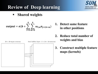 Review of Deep learning
 Shared weights
1. Detect same feature
in other positions
2. Reduce total number of
weights and bias
3. Construct multiple feature
maps (kernels)
𝒐𝒖𝒕𝒑𝒖𝒕 = 𝝈(𝒃 +
𝒍=𝟎
𝟒
𝒎=𝟎
𝟒
𝝎𝒍,𝒎 𝒂𝒋+𝒍,𝒌+𝒎)
 