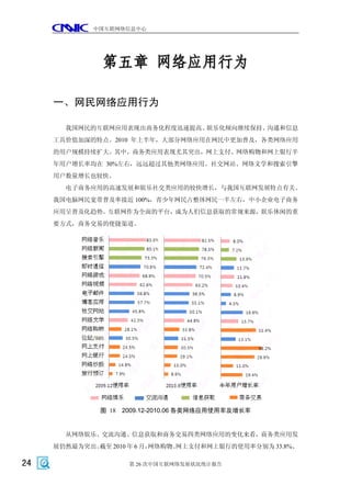 中国互联网络信息中心




              第五章 网络应用行为

     一、网民网络应用行为

       我国网民的互联网应用表现出商务化程度迅速提高、娱乐化倾向继续保持、沟通和信息
     工具价值加深的特点。2010 年上半年，大部分网络应用在网民中更加普及，各类网络应用
     的用户规模持续扩大。其中，商务类应用表现尤其突出，网上支付、网络购物和网上银行半
     年用户增长率均在 30%左右，远远超过其他类网络应用。社交网站、网络文学和搜索引擎
     用户数量增长也较快。
       电子商务应用的高速发展和娱乐社交类应用的较快增长，与我国互联网发展特点有关。
     我国电脑网民宽带普及率接近 100%，青少年网民占整体网民一半左右，中小企业电子商务
     应用呈普及化趋势。互联网作为全面的平台，成为人们信息获取的常规来源，娱乐休闲的重
     要方式，商务交易的便捷渠道。




              图 18 2009.12-2010.06 各类网络应用使用率及增长率


       从网络娱乐、交流沟通、信息获取和商务交易四类网络应用的变化来看，商务类应用发
     展仍然最为突出。截至 2010 年 6 月，网络购物、
                               网上支付和网上银行的使用率分别为 33.8%、

24                  第 26 次中国互联网络发展状况统计报告
 