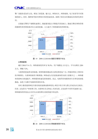 中国互联网络信息中心


     擎厂商服务更加多元化，增加了浏览器、输入法、网络社区、网络视频、电子商务等不同领
     域的投入；同时，微博客等新兴网络应用的快速发展，助推了国内实时搜索技术的研发和应
     用。
       在搜索引擎用户规模快速增长，搜索服务能力不断提升的基础上，搜索引擎在网络营销
     的精准性和营销效果评估方面的挖掘，大大提升了网络媒体的营销价值。
                 万人
                40000                                              100%
                                  73.3%
                                                         76.3%
                                                                   80%
                30000
                                                     32046         60%
                                 28134
                20000
                                                                   40%
                10000
                                                                   20%

                    0                                              0%
                                 2009.12            2010.06
                                            网民规模   使用率


                           图 19 2009.12-2010.06 搜索引擎用户对比
       2.网络新闻
       截至 2010 年 6 月，网络新闻使用率为 78.5%，用户规模达 3.3 亿人，半年内增长 2201
     万人，增幅 7.2%。
       互联网的快速普及和渗透，使网络媒体覆盖的人群范围更加广泛；伴随着网民上网时间
     的不断增长，互联网的粘性不断增强，网络成为人们获取新闻资讯的主要媒介之一，网络媒
     体的影响力快速提升。网络媒体快速发展使报纸、杂志、电视等传统媒体的生存和发展面临
     挑战，加快了向数字化媒体转移的步伐。
       同时，随着我国网民年龄结构的逐渐成熟和优化，网民中的主体人群已经成为社会政治、
     经济、文化的生产和消费主体，互联网在社会舆论、经济发展、文化创作中的作用逐渐凸显，
     网络媒体的价值也正在经历由量的增长到质的提升的过程。
                    万人
                   40000                                         100%
                                                       78.5%
                                80.1%                            80%
                   30000
                                  30769                          60%
                   20000                            32970
                                                                 40%
                   10000
                                                                 20%

                        0                                        0%
                                  2009.12          2010.06

                                            网民规模   使用率


                           图 20 2009.12-2010.06 网络新闻用户对比


26                           第 26 次中国互联网络发展状况统计报告
 