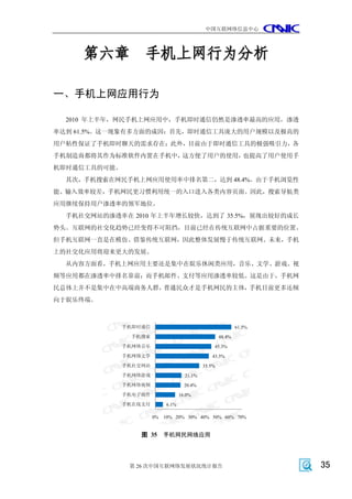 中国互联网络信息中心




     第六章 手机上网行为分析

一、手机上网应用行为

  2010 年上半年，网民手机上网应用中，手机即时通信仍然是渗透率最高的应用，渗透
率达到 61.5%。这一现象有多方面的成因：首先，即时通信工具庞大的用户规模以及极高的
用户粘性保证了手机即时聊天的需求存在；此外，目前由于即时通信工具的极强吸引力，各
手机制造商都将其作为标准软件内置在手机中，这方便了用户的使用，也提高了用户使用手
机即时通信工具的可能。
  其次，手机搜索在网民手机上网应用使用率中排名第二，达到 48.4%。由于手机浏览性
能、输入效率较差，手机网民更习惯利用统一的入口进入各类内容页面。因此，搜索导航类
应用继续保持用户渗透率的领军地位。
  手机社交网站的渗透率在 2010 年上半年增长较快，达到了 35.5%，展现出较好的成长
势头。互联网的社交化趋势已经变得不可阻挡，目前已经在传统互联网中占据重要的位置。
但手机互联网一直是在模仿、借鉴传统互联网，因此整体发展慢于传统互联网。未来，手机
上的社交化应用将迎来更大的发展。
  从内容方面看，手机上网应用主要还是集中在娱乐休闲类应用，音乐、文学、游戏、视
频等应用都在渗透率中排名靠前；而手机邮件、支付等应用渗透率较低。这是由于，手机网
民总体上并不是集中在中高端商务人群，普通民众才是手机网民的主体，手机目前更多还倾
向于娱乐终端。



              手机即时通信                                         61.5%
               手机搜索                                  48.4%
              手机网络音乐                             45.3%
              手机网络文学                            43.3%
              手机社交网站                         35.5%
              手机网络游戏                 21.1%
              手机网络视频                 20.4%
              手机电子邮件               16.0%
              手机在线支付        6.1%

                       0%   10% 20% 30% 40% 50% 60% 70%


                  图 35      手机网民网络应用




               第 26 次中国互联网络发展状况统计报告                                  35
 