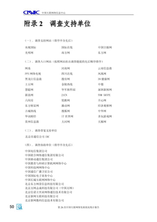 中国互联网络信息中心




     附录 2 调查支持单位

     （一）. 调查支持网站（排序不分先后）

     央视国际               国际在线             中国日报网
     光明网                南方网              东方网


     （二）. 调查入口网站（按照网站挂出调查链接的先后顺序排序）

     网易                 河南网              云南信息港
     PPS 网络电视           四川在线             凤凰网
     黑龙江信息港             搜房网              39 健康网
     土豆网                金陵热线             中搜
     慧聪网                华军软件园            深圳新闻网
     新浪网                21CN             TOM SKYPE
     六间房                优酷网              开心网
     东方财富网              激动网              经济观察网
     古城热线               搜狐网              中华网
     华讯财经               IT 世界网           多玩游戏网
     贵州信息港              大河网              天极网


     （三）. 调查带宽支持单位

     北京市通信公司 IDC

     （四）. 调查协助单位（排序不分先后）

     中国电信集团公司
     中国联合网络通信集团有限公司
     中国移动通信集团公司
     中国教育与科研计算机网网络中心
     中国科技网网络中心
     中国通信广播卫星公司
     中国国际电子商务中心
     中国长城互联网网络中心
     北京东方网景信息科技有限公司
     北京万网志成科技有限公司（中国万网）
     北京信诺立兴业网络通信技术有限公司
     北京新网互联科技有限公司
     北京新网数码信息技术有限公司

50                    第 26 次中国互联网络发展状况统计报告
 