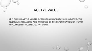ACETYL VALUE
• IT IS DEFINED AS THE NUMBER OF MILLIGRAMS OF POTASSIUM HYDROXIDE TO
NUETRALISE THE ACETIC ACID PRODUCED BY THE SAPONIFICATION OF 1 GRAM
OF COMPLETELY ACETYLATED FAT OR OIL
 