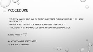 PROCEDURE
• TO GIVEN SAMPLE ADD 5ML OF ACITIC UNHYDRIDE PYRIDINE MIXTURE (1:7) , ADD 1
ML OF WATER.
• PUT ON A WATER BATH FOR ABOUT 30MINUTES THEN COOL IT
• TITRATE WITH 0.5 NORMAL KOH USING PHENAPTHALEIN INDICATOR
𝐴𝐶𝐸𝑇𝑌𝐿 𝑉𝐴𝐿𝑈𝐸 =
𝐸×4.3
𝐴
A= WT OF SAMPLE ACETYLATED
E= ACIDITY EQUIVALENT
 