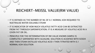 REICHERT-MEISSL VALUE(RM VALUE)
• IT IS DEFINED AS THE NUMBER OF ML OF 0.1 NORMAL KOH REQUIRED TO
NUETRALISE WATER SOLUABLE STEAM
• IT IS INDICATOR OF HOW MUCH VOLATILE FATTY ACID CAN BE EXTRACTED
FROM FAT THROUGH SAPONIFICATION. IT IS A MEASURE OF VOLATILE ACID IN A
GIVEN FAT OR OIL.
• PRINCIPLE FOR THE DETERMINATION OF RM VALUE KNOWN SAMPLE IS
COMPLETELY SAPONIFIED WITH ALKALINE. SOLUTION IS ACIDIFIED WITH H2SO4
AND THEN STEAM DISTILLED VOLATILE ACID I THEN TITRATED WITH 0.1
NORMAL KOH SOLUTION
 