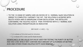 PROCEDURE
• TO THE 10 GRAM OF SAMPLE ADD AN EXCESS OF 0.1 NORMAL NaOH SOLUTION IN
ORDER TO COMPLETELY SAPONIFY THE FAT. THE SOLUTION IS ACIDIFIED WITH
DILUTE H2SO4 AND IS UNDERGONE STEAM DISTILLATION. THE DISTILLATE
CONTAINING THE VOLATILE ACID IS THEN TITITRATED WITH 0.1 NORMAL KOH
SOLUTION USING PHENAPTHALEIN AS INDICATOR
𝑅𝑀 𝑉𝐴𝐿𝑈𝐸 = 1.10(𝑇1 − 𝑇2)
• 𝑇1 𝐼𝑠 𝑣𝑜𝑙𝑢𝑚𝑒 𝑜𝑓 0.1𝑛 𝑘𝑜ℎ 𝑢𝑠𝑒𝑑 𝑓𝑜𝑟 𝑡𝑖𝑡𝑟𝑎𝑡𝑖𝑜𝑛
• 𝑇2 is volume of 0.1 n koh used for blank titration
SIGNIFICANCE OF RM VALUE R.M VALUE USED FOR TESTING THE PURITY OF BUTTER
AND DESI GHEE WHICH MAY CONTAIN HIGH AMOUNT OF GLYCERIDES OF BUTYRIC
ACID AND OTHER STEAM VOLATILE FATTY ACID RESIDUES.
 