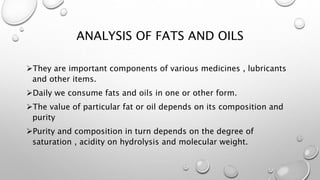 ANALYSIS OF FATS AND OILS
They are important components of various medicines , lubricants
and other items.
Daily we consume fats and oils in one or other form.
The value of particular fat or oil depends on its composition and
purity
Purity and composition in turn depends on the degree of
saturation , acidity on hydrolysis and molecular weight.
 
