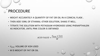 PROCEDURE
• WEIGHT ACCURATELY A QUANTITY OF FAT OR OIL IN A CONICAL FLASK .
• THEN ADD 50ML OF ETHANAL-ETHER SOLUTION, SHAKE IT WELL.
• TITRATE THE SOLUTION WITH POTASSIUM HYDROXIDE USING PHENAPTHALEIN
AS INDICATOR, UNTIL PINK COLOR IS OBTAINED
𝐴𝐶𝐼𝐷 𝑉𝐴𝐿𝑈𝐸 =
𝑉𝐾𝑂𝐻 × 5.61
𝑊
• 𝑉𝐾𝑂𝐻 VOLUME OF KOH USED
• W IS WEIGHT OF FAT OR OIL
 