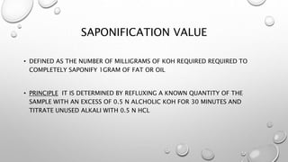 SAPONIFICATION VALUE
• DEFINED AS THE NUMBER OF MILLIGRAMS OF KOH REQUIRED REQUIRED TO
COMPLETELY SAPONIFY 1GRAM OF FAT OR OIL
• PRINCIPLE IT IS DETERMINED BY REFLUXING A KNOWN QUANTITY OF THE
SAMPLE WITH AN EXCESS OF 0.5 N ALCHOLIC KOH FOR 30 MINUTES AND
TITRATE UNUSED ALKALI WITH 0.5 N HCL
 