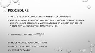 PROCEDURE
• TAKE 2 GMS OF IN A CONICAL FLASK WITH REFLUX CONDENSER.
• ADD 25 ML OF 0.5 ETHANOLIC KOH AND SMALL AMOUNT OF PUMIC POWDER
AND BOIL UNDER REFLUX ON A WATER BATH FOR 30 MINUTES ADD 1ML OF
PHENOL PHTHALEIN SOLUTION TITRATE 0.5N HCL
• 𝑆𝐴𝑃𝑂𝑁𝐼𝐹𝐼𝐶𝐴𝑇𝐼𝑂𝑁 𝑉𝐴𝐿𝑈𝐸 =
28.05(𝐵−𝐴)
𝑊
B= ML OF HCL USED FOR BLANK TITRATE
A= ML OF 0.5 HCL USED FOR TITRATION
W= WEIGHT OF SAMPLE
 