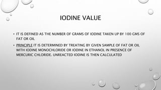IODINE VALUE
• IT IS DEFINED AS THE NUMBER OF GRAMS OF IODINE TAKEN UP BY 100 GMS OF
FAT OR OIL
• PRINCIPLE IT IS DETERMINED BY TREATING BY GIVEN SAMPLE OF FAT OR OIL
WITH IODINE MONOCHLORIDE OR IODINE IN ETHANOL IN PRESENCE OF
MERCURIC CHLORIDE. UNREACTED IODINE IS THEN CALCULATED
 
