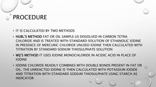 PROCEDURE
• IT IS CALCULATED BY TWO METHODS
• HUBL’S METHOD FAT OR OIL SAMPLE US DISSOLVED IN CARBON TETRA
CHLORIDE AND IS TREATED WITH STANDARD SOLUTION OF ETHANOLIC IODINE
IN PRESENCE OF MERCURIC CHLORIDE UNUSED IODINE THEN CALCULATED WITH
TITRATION BY STANDARD SODIUM THIOSULPHATE SOLUTION
• WIJ’S METHOD IT USES IODINE MONOCHLORIDE IN ACIDIC ACID IN PLACE OF
IODINE
• IODINE CHLORIDE READILY COMBINES WITH DOUBLE BONDS PRESENT IN FAT OR
OIL. THE UNREACTED IODINE IS THEN CALCULATED WITH POTASSIUM IODIDE
AND TITRATION WITH STANDARD SODIUM THIOSULPHATE USING STARCH AS
INDICATOR
 
