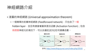 神經網路介紹
• 淺層的神經網路 (Universal approximation theorem)
• 一個簡單的前饋神經網路 (Feedforward network)，只包含了一個
hidden layer，並且有適當權重與激活函數 (Activation function)；包含
有限個神經元的情況下，可以去逼近(近似)任何連續函數。
10
參考: http://www.feiguyunai.com/index.php/2019/
 