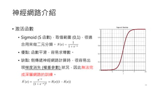 神經網路介紹
• 激活函數
• Sigmoid (S 函數)，取值範圍 (0,1)，很適
合用來做二元分類。
• 優點: 函數平滑，容易求導數。
• 缺點: 倒傳遞神經網路計算時，很容易出
現梯度消失 (權重參數) 狀況，因此無法完
成深層網路的訓練。
14
 