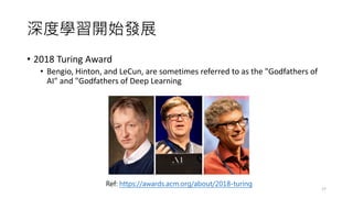 深度學習開始發展
• 2018 Turing Award
• Bengio, Hinton, and LeCun, are sometimes referred to as the "Godfathers of
AI" and "Godfathers of Deep Learning
17
Ref: https://awards.acm.org/about/2018-turing
 