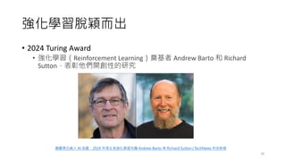 強化學習脫穎而出
• 2024 Turing Award
• 強化學習（Reinforcement Learning）奠基者 Andrew Barto 和 Richard
Sutton，表彰他們開創性的研究
18
圖靈獎也納入 AI 版圖：2024 年得主為強化學習先驅 Andrew Barto 與 Richard Sutton | TechNews 科技新報
 