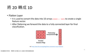 將 2D 轉成 1D
• Flatten Layer
• It is used to convert the data into 1D arrays (多維資料 => 一維資料) to create a single
feature vector.
• After flattening we forward the data to a fully connected layer for final
classification.
33
Ref: https://data-flair.training/blogs/keras-convolution-neural-network/
因為圖像的特殊性，需要將 2D 轉成 1D 之後進行類神經網路訓練
 