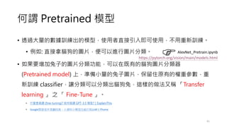 何謂 Pretrained 模型
• 透過大量的數據訓練出的模型，使用者直接引入即可使用，不用重新訓練。
• 例如: 直接拿貓狗的圖片，便可以進行圖片分類。
• 如果要增加兔子的圖片分類功能，可以在既有的貓狗圖片分類器
(Pretrained model) 上，準備小量的兔子圖片，保留住原有的權重參數，重
新訓練 classifier，讓分類可以分類出貓狗兔，這樣的做法又稱 「Transfer
learning 」 之 「 Fine-Tune 」。
• 什麼是微調 (fine-tuning)? 如何微調 GPT-3.5 模型?｜ExplainThis
• Google開發逐步蒸餾技術，小資料小模型也能打敗LLM | iThome
41
AlexNet_Pretrain.ipynb
https://pytorch.org/vision/main/models.html
 
