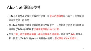 AlexNet 網路架構
• LeNet-5 對於小資料可以取得好成績，但更大的數據集就不行了，深度學習
因此沉寂好一段時間。
• AlexNet 為電腦視覺領域最有影響力的論文之一，它刺激了更多使用卷積神
經網路 (CNN) 和 GPU 來加速深度學習的論文出現。
• 包含八層；前五層是卷積層，最後三層是全連接層，它使用了 Relu 激活函
數，顯示比 Tanh 和 Sigmoid 有更好的表現，正式開啟 CNN 的時代。
42
 