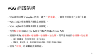 VGG 網路架構
• VGG 網路承襲了 AlexNet 思路，建立「更多層」 ，最常見的就是 16 與 19 層。
• VGG-16 (13 個卷積層與3個全連接層)。
• VGG-19 (16 個卷積層與3個全連接層)。
• 利用較小的 Kernel (Ex: 3x3) 替代較大的 (Ex: 5x5 or 7x7)
• 網路架構為: 卷積層+ 卷積層+ 卷積層+ 池化層，而不是傳統的卷積層+池化層
• 減少參數數量、加快計算速度、減少過擬合
• 隨著每一層加深，每一個卷積都有激活函數，可擬合更複雜的數據
• 證明「較深」的層數能提高效能。
45
 