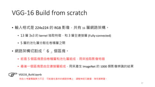 VGG-16 Build from scratch
• 輸入格式是 224x224 的 RGB 影像，共有 16 層網路架構。
• 13 層 3x3 的 kernel 抽取特徵，和 3 層全連接層 (Fully-connected)
• 5 層的池化層分散在卷積層之間
• 網路架構切割成「 6 」個區塊。
• 前面 5 個區塊是由卷積層和池化層組成，用來抽取影像特徵
• 最後一個區塊是由全連接層組成，用來產生 ImageNet 的 1000 類影像辨識的結果
47
VGG16_Build.ipynb
有些人考量電腦算力不足，可能會在基本的網路架構上，調整神經元數量，降低運算量。
 