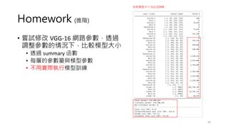 Homework (進階)
• 嘗試修改 VGG-16 網路參數，透過
調整參數的情況下，比較模型大小
• 透過 summary 函數
• 每層的參數量與模型參數
• 不用實際執行模型訓練
49
目前模型大小 512.32MB
 