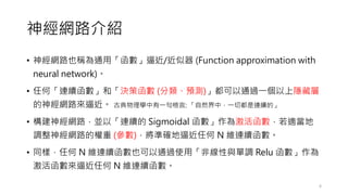 神經網路介紹
• 神經網路也稱為通用「函數」逼近/近似器 (Function approximation with
neural network)。
• 任何「連續函數」和「決策函數 (分類、預測)」都可以通過一個以上隱藏層
的神經網路來逼近。 古典物理學中有一句格言: 「自然界中，一切都是連續的」
• 構建神經網路，並以「連續的 Sigmoidal 函數」作為激活函數，若適當地
調整神經網路的權重 (參數)，將準確地逼近任何 N 維連續函數。
• 同樣，任何 N 維連續函數也可以通過使用「非線性與單調 Relu 函數」作為
激活函數來逼近任何 N 維連續函數。
6
 